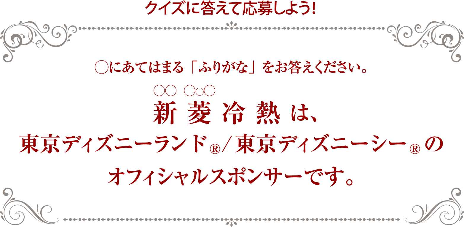 クイズに答えて応募しよう！◯にあてはまる「ふりがな」をお答えください。 〇〇冷熱は、東京ディズニーランド、東京ディズニーシーの
オフィシャルスポンサーです。