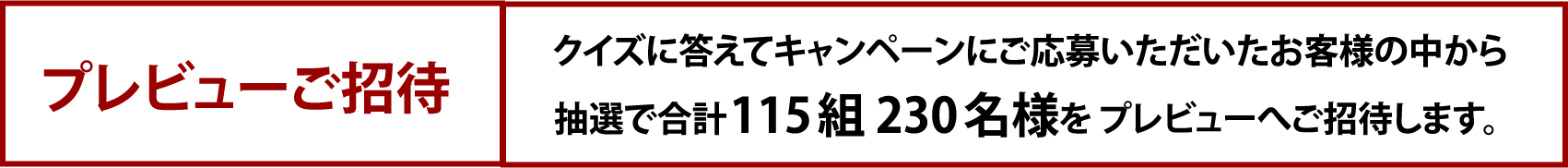 プレビューご招待 クイズに答えてキャンペーンにご応募いただいたお客様の中から抽選で合計115組230名様を プレビューへご招待します。