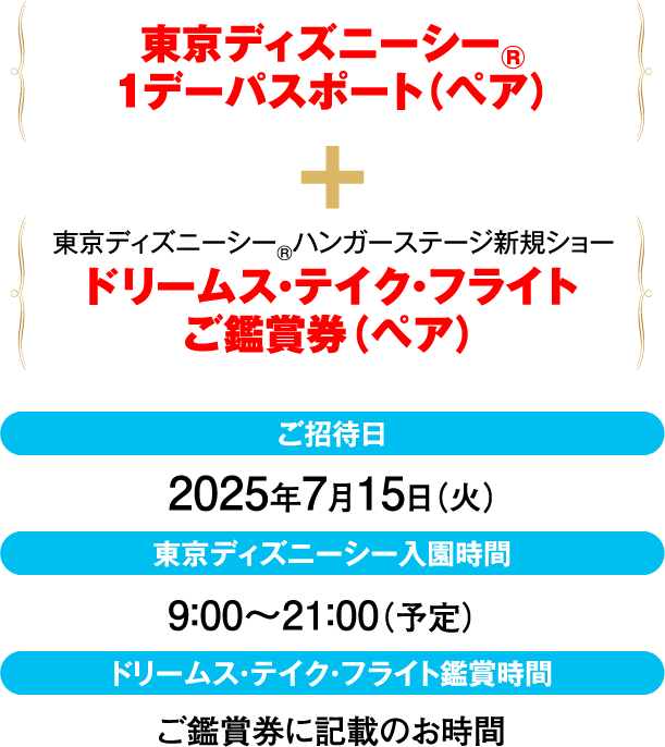 東京ディズニーシー®1デーパスポート（ペア）＋東京ディズニーシー®ハンガーステージ新規ショー「ドリームス・テイク・フライト」ご鑑賞券（ペア）【ご招待日】2025年7月15日（火）【東京ディズニーシー入園時間】9：00～21：00（予定）【ドリームス・テイク・フライト鑑賞時間】ご鑑賞券に記載のお時間