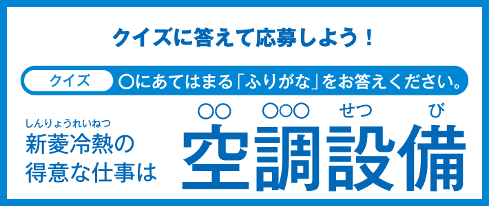 クイズに答えて応募しよう！クイズ ◯にあてはまる「ふりがな」をお答えください。新菱冷熱（しんりょうれいねつ）の得意な仕事は 空調（◯◯ ◯◯◯）設備