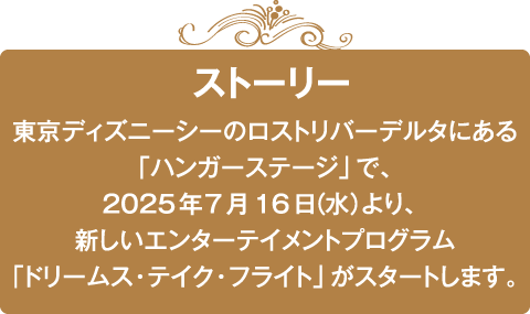 ～ストーリー～東京ディズニーシーのロストリバーデルタにある「ハンガーステージ」で、2025年7月16日（水）より、新しいエンターテイメントプログラム「ドリームス・テイク・フライト」がスタートします。