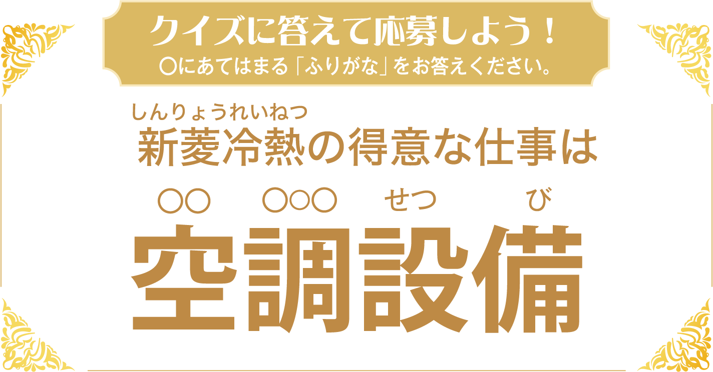 クイズに答えて応募しよう！クイズ ◯にあてはまる「ふりがな」をお答えください。新菱冷熱（しんりょうれいねつ）の得意な仕事は 空調（◯◯ ◯◯◯）設備