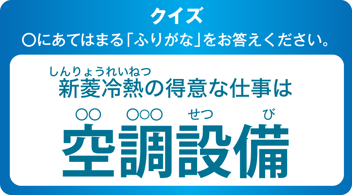 クイズ ◯にあてはまる「ふりがな」をお答えください。新菱冷熱（しんりょうれいねつ）の得意な仕事は 空調（◯◯ ◯◯◯）設備
