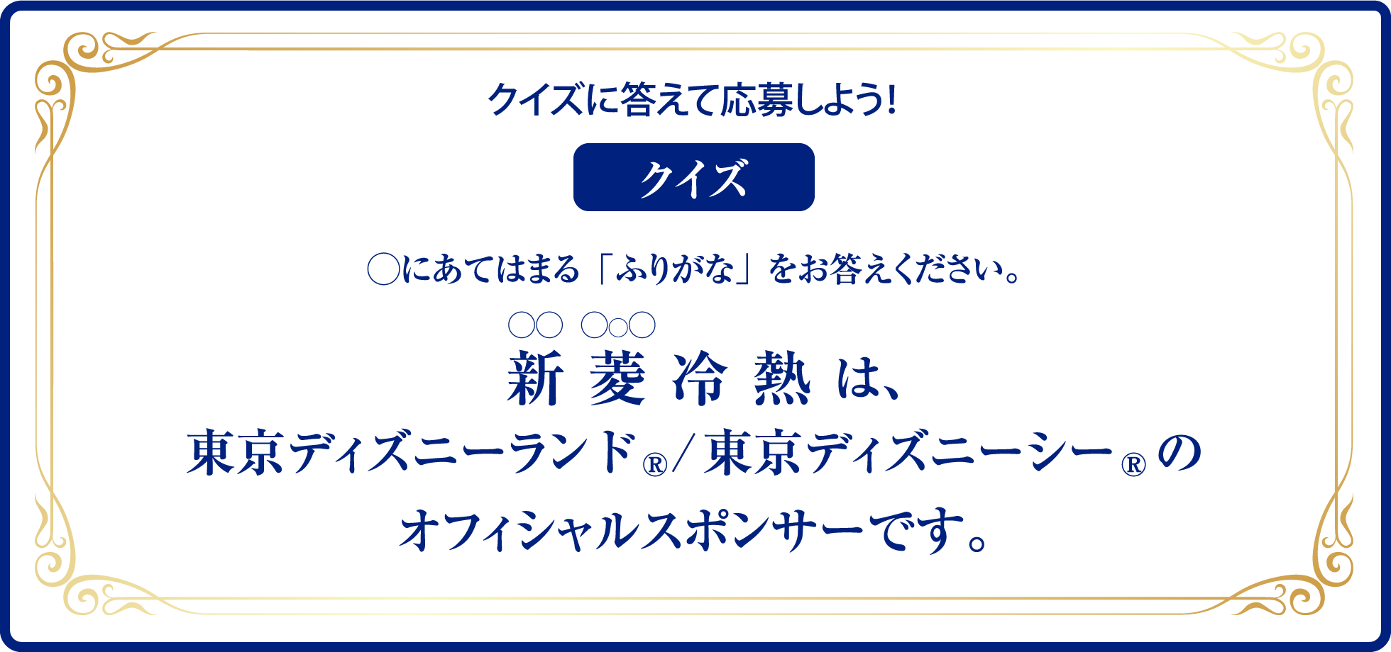 クイズに答えて応募しよう！◯にあてはまる「ふりがな」をお答えください。 〇〇冷熱は、東京ディズニーランド、東京ディズニーシーの
オフィシャルスポンサーです。