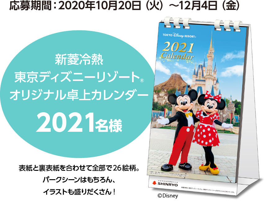 応募期間：2020年10月20日（火）～12月4日（金）新菱冷熱東京ディズニーリゾートRオリジナル卓上カレンダー2021名様表紙と裏表紙を合わせて全部で 26 絵柄。パークシーンはもちろん、イラストも盛りだくさん!
