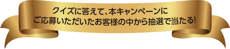 クイズに答えて、本キャンペーンにご応募いただいたお客様の中から抽選で当たる !