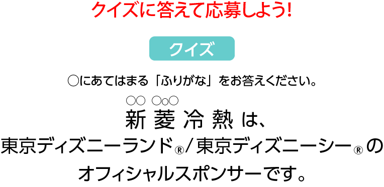 クイズに答えて応募しよう！◯にあてはまる「ふりがな」をお答えください。 〇〇冷熱は、東京ディズニーランド、東京ディズニーシーのオフィシャルスポンサーです。