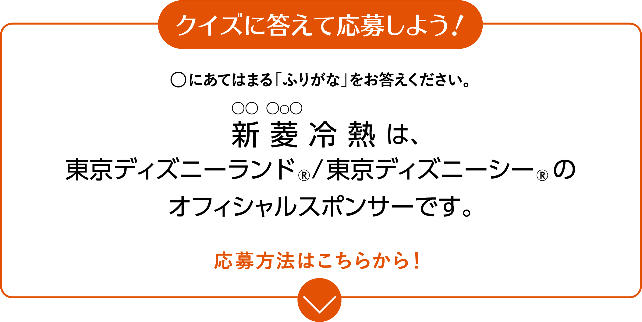 クイズに答えて応募しよう！◯にあてはまる「ふりがな」をお答えください。 〇〇冷熱は、東京ディズニーランド、東京ディズニーシーのオフィシャルスポンサーです。