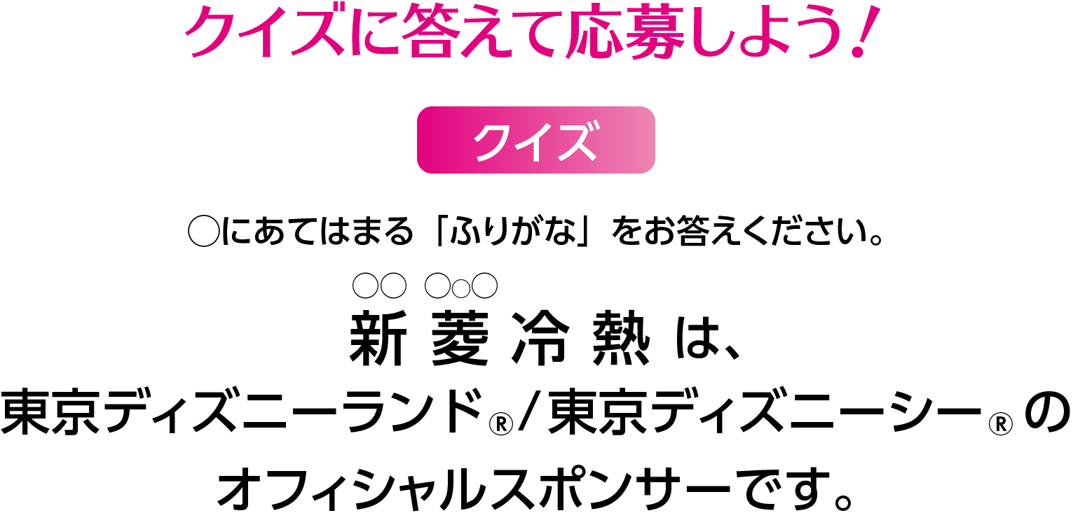 クイズに答えて応募しよう！◯にあてはまる「ふりがな」をお答えください。 〇〇冷熱は、東京ディズニーランド、東京ディズニーシーのオフィシャルスポンサーです。