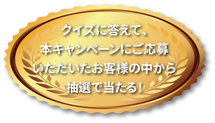 クイズに答えて、本キャンペーンにご応募いただいたお客様の中から抽選で当たる !