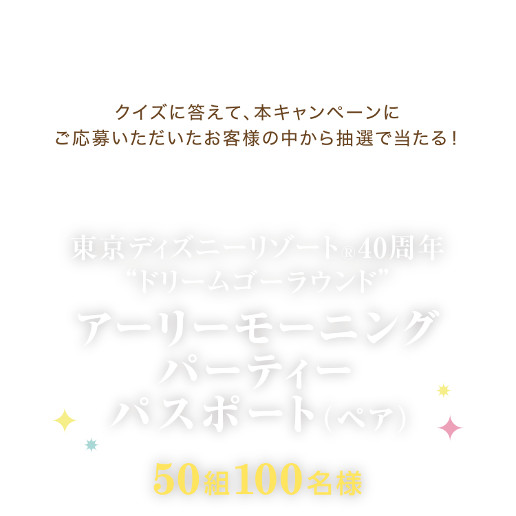 クイズに答えて、本キャンペーンにご応募いただいたお客様の中から抽選で当たる！ 東京ディズニーリゾート®40周年“ドリームゴーラウンド” アーリーモーニングパーティーパスポート (ペア) 50組100名様