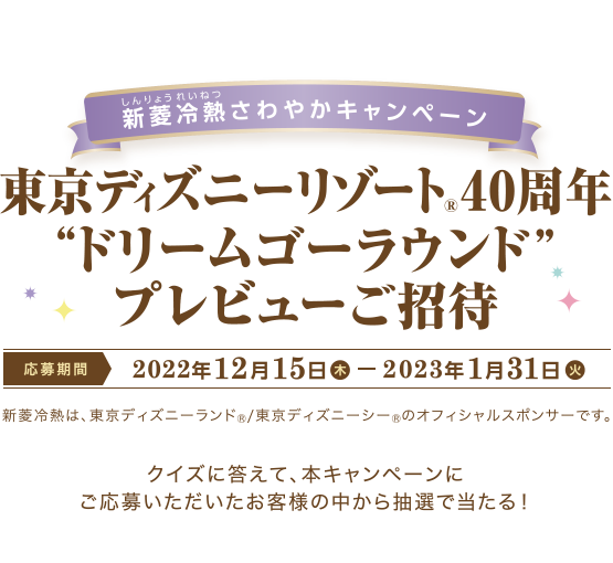 クイズに答えて応募しよう！ 新菱冷熱 (しんりょうれいねつ) さわやかキャンペーン 東京ディズニーリゾート®40周年 “ドリームゴーラウンド” プレビューご招待 応募期間　2022年12月15日 (木) 〜 2023年1月31日 (火) 新菱冷熱は、東京ディズニーランド®/ 東京ディズニーシー®のオフィシャルスポンサーです。 クイズに答えて、本キャンペーンにご応募いただいたお客様の中から抽選で当たる！