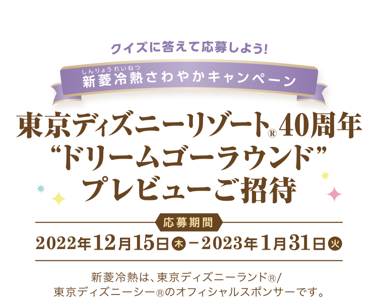 クイズに答えて応募しよう！ 新菱冷熱 (しんりょうれいねつ) さわやかキャンペーン 東京ディズニーリゾート®40周年 “ドリームゴーラウンド” プレビューご招待 応募期間　2022年12月15日 (木) 〜 2023年1月31日 (火) 新菱冷熱は、東京ディズニーランド®/ 東京ディズニーシー®のオフィシャルスポンサーです。
