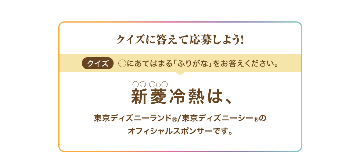 クイズに答えて応募しよう！ クイズ ◯にあてはまる「ふりがな」をお答えください。 新菱 (○○ ○○○) 冷熱は、東京ディズニーランド®/東京ディズニーシー®のオフィシャルスポンサーです。