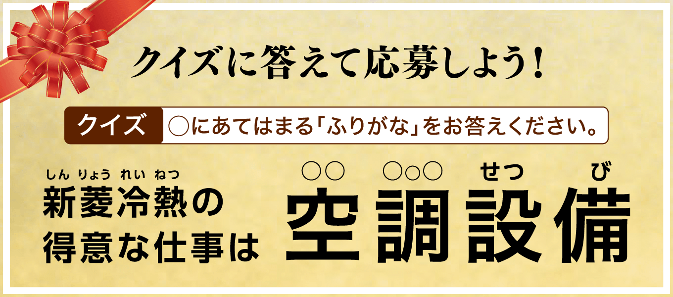 クイズに答えて応募しよう！【クイズ】〇にあてはまる「ふりがな」をお答えください。新菱冷熱の得意な仕事は空調設備（〇〇〇〇〇せつび）