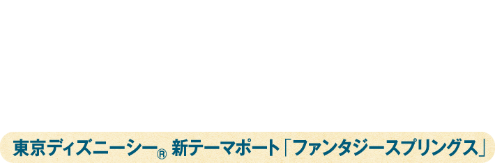 東京ディズニーシー®ファンタジースプリングス・プレビューご招待 東京ディズニーシー® 新テーマポート「ファンタジースプリングス」