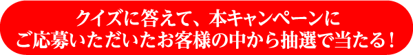 クイズに答えて、本キャンペーンにご応募いただいたお客様の中から抽選で当たる！