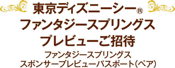 東京ディズニーシー®ファンタジースプリングス・プレビューご招待 ファンタジースプリングス・スポンサープレビューパスポート（ペア）