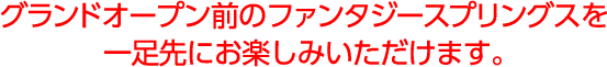 グランドオープン前のファンタジースプリングスを一足先にお楽しみいただけます。