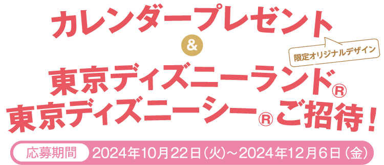 [限定オリジナルデザイン]カレンダープレゼント＆東京ディズニーランド®東京ディズニーシー®ご招待！【応募期間】2024年10月22日（火）～2024年12月6日（金）