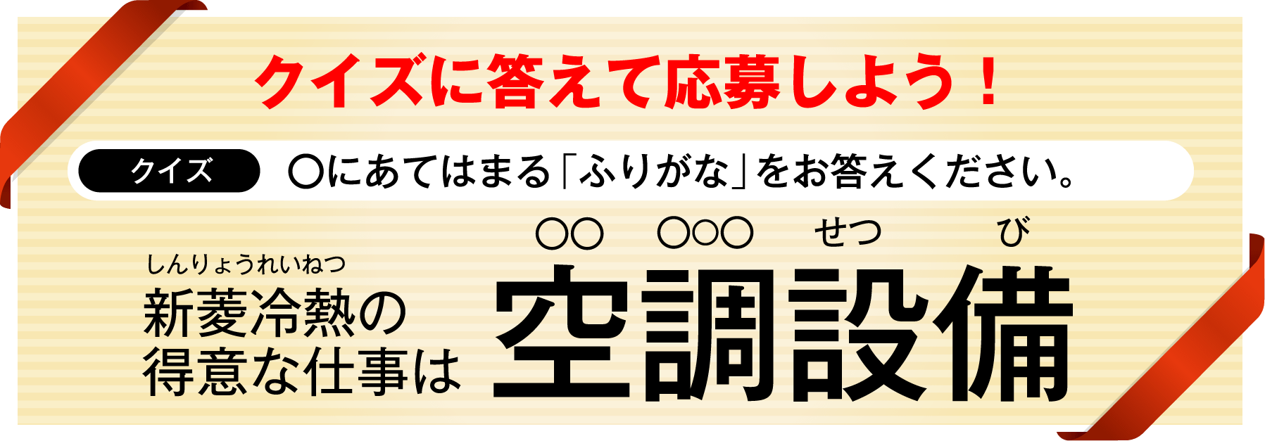 クイズに答えて応募しよう!クイズ ◯にあてはまる「ふりがな」をお答えください。新菱冷熱(しんりょうれいねつ)の得意な仕事は 空調(◯◯ ◯◯◯)設備