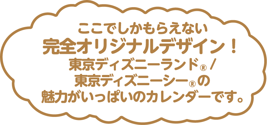 ここでしかもらえない完全オリジナルデザイン!東京ディズニーランド®/東京ディズニーシー®の魅力がいっぱいのカレンダーです。